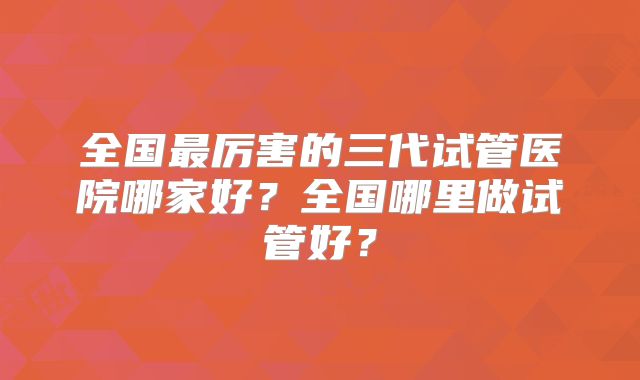全国最厉害的三代试管医院哪家好?全国哪里做试管好?