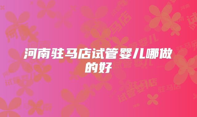 河南驻马店试管婴儿哪做的好