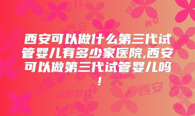 西安可以做什么第三代试管婴儿有多少家医院,西安可以做第三代试管婴儿吗!