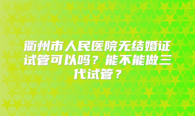 衢州市人民医院无结婚证试管可以吗？能不能做三代试管？
