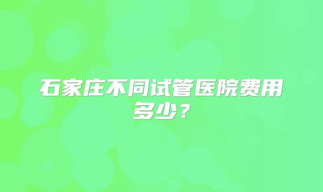 石家庄不同试管医院费用多少？