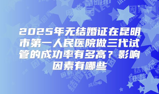 2025年无结婚证在昆明市第一人民医院做三代试管的成功率有多高?影响因素有哪些