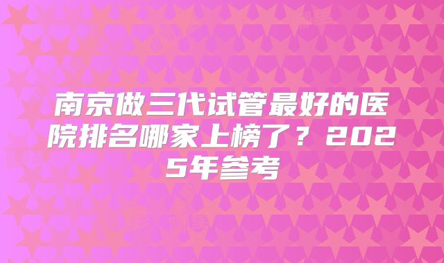 南京做三代试管最好的医院排名哪家上榜了？2025年参考