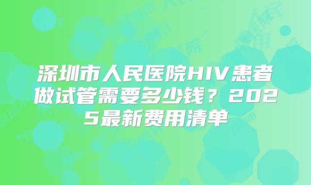 深圳市人民医院HIV患者做试管需要多少钱?2025最新费用清单
