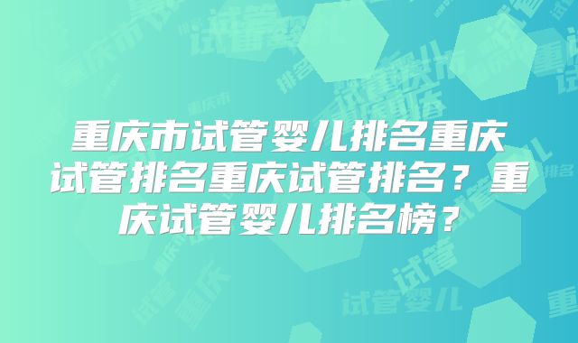 重庆市试管婴儿排名重庆试管排名重庆试管排名？重庆试管婴儿排名榜？