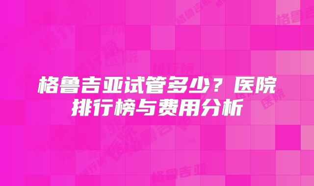 格鲁吉亚试管多少？医院排行榜与费用分析