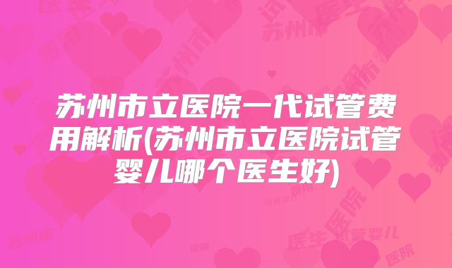苏州市立医院一代试管费用解析(苏州市立医院试管婴儿哪个医生好)