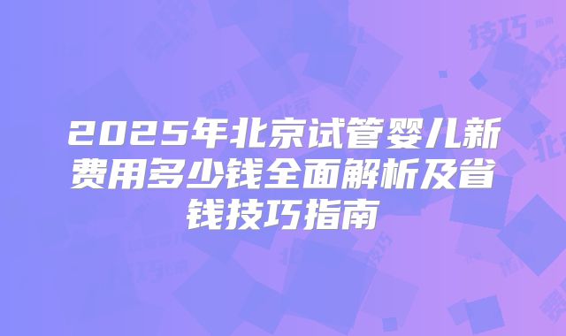 2025年北京试管婴儿新费用多少钱全面解析及省钱技巧指南