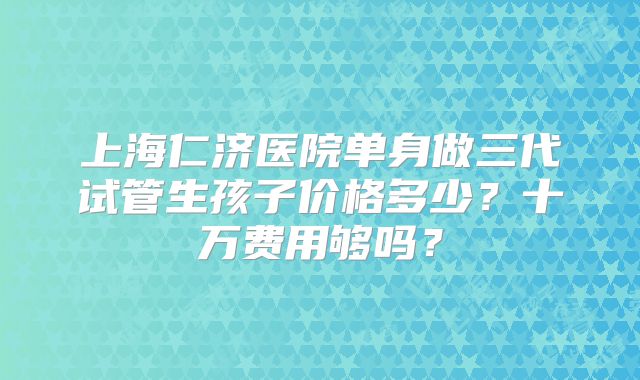 上海仁济医院单身做三代试管生孩子价格多少?十万费用够吗?
