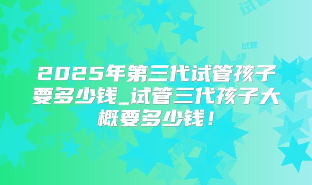 2025年第三代试管孩子要多少钱_试管三代孩子大概要多少钱！