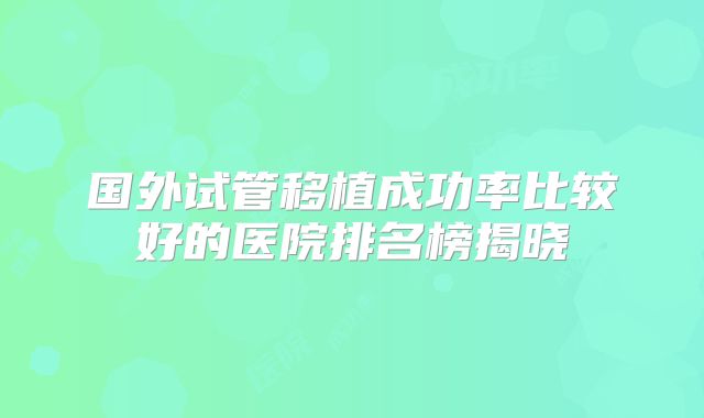 国外试管移植成功率比较好的医院排名榜揭晓