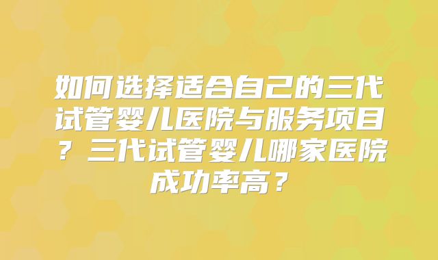 如何选择适合自己的三代试管婴儿医院与服务项目?三代试管婴儿哪家医院成功率高?