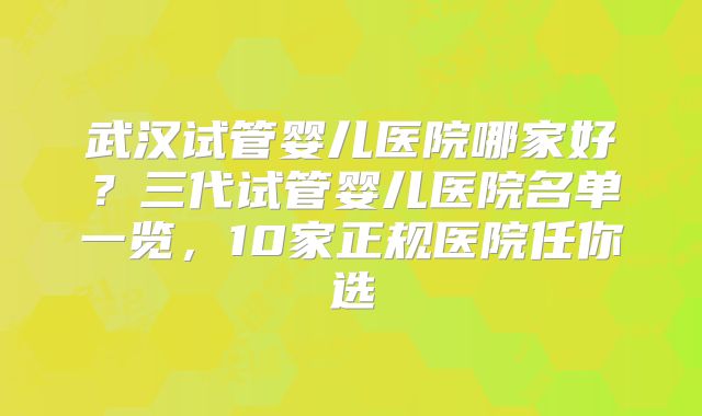 武汉试管婴儿医院哪家好？三代试管婴儿医院名单一览，10家正规医院任你选