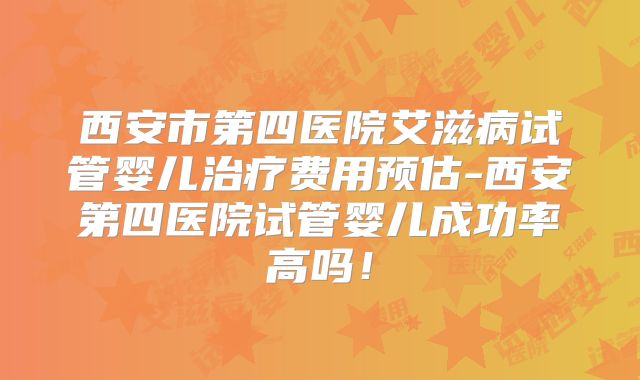 西安市第四医院艾滋病试管婴儿治疗费用预估-西安第四医院试管婴儿成功率高吗！