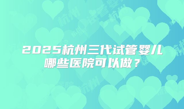 2025杭州三代试管婴儿哪些医院可以做?