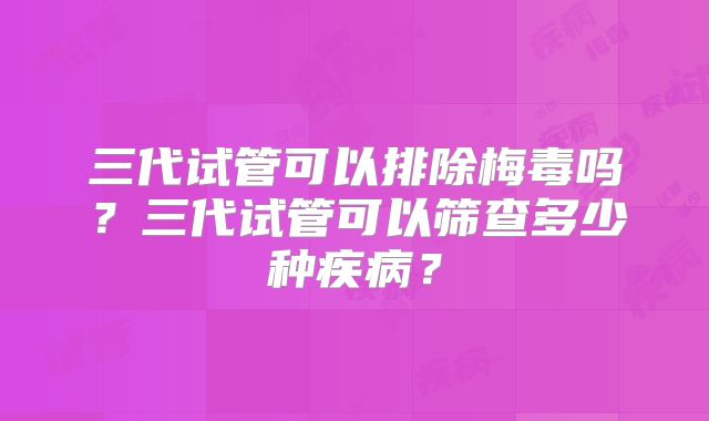 三代试管可以排除梅毒吗?三代试管可以筛查多少种疾病?