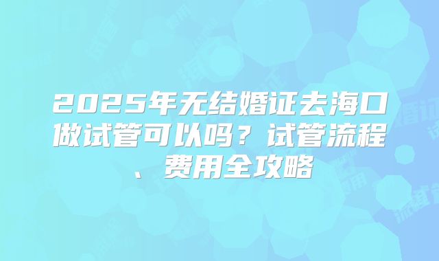 2025年无结婚证去海口做试管可以吗？试管流程、费用全攻略