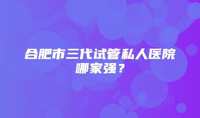 合肥市三代试管私人医院哪家强？