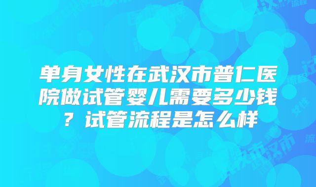 单身女性在武汉市普仁医院做试管婴儿需要多少钱?试管流程是怎么样