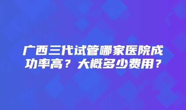 广西三代试管哪家医院成功率高？大概多少费用？