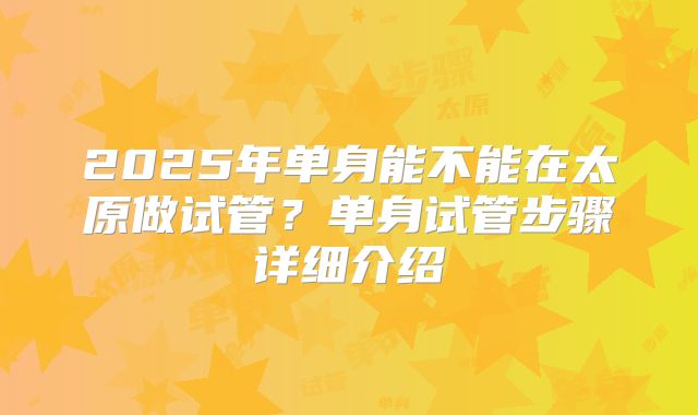 2025年单身能不能在太原做试管?单身试管步骤详细介绍