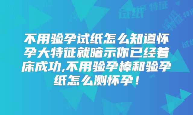 不用验孕试纸怎么知道怀孕大特征就暗示你已经着床成功,不用验孕棒和验孕纸怎么测怀孕！