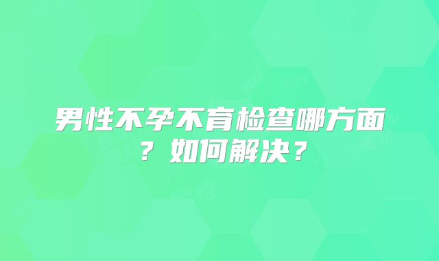 男性不孕不育检查哪方面？如何解决？
