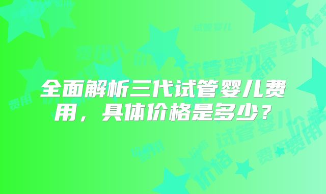 全面解析三代试管婴儿费用，具体价格是多少？