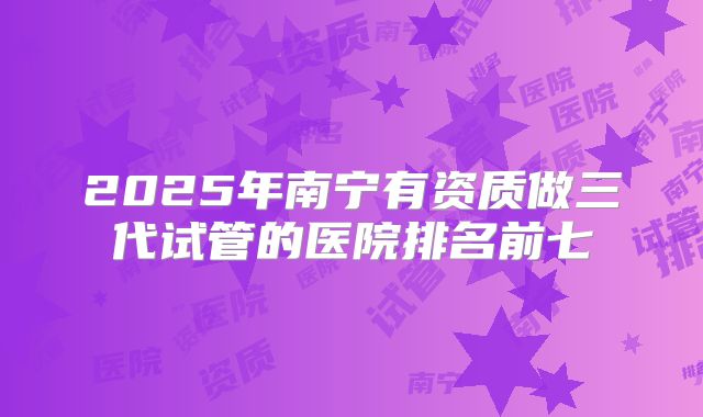 2025年南宁有资质做三代试管的医院排名前七