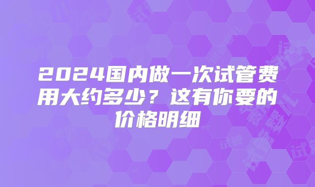 2024国内做一次试管费用大约多少？这有你要的价格明细