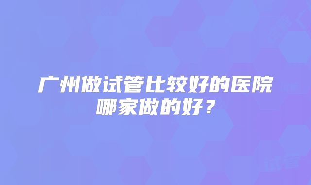 广州做试管比较好的医院哪家做的好?