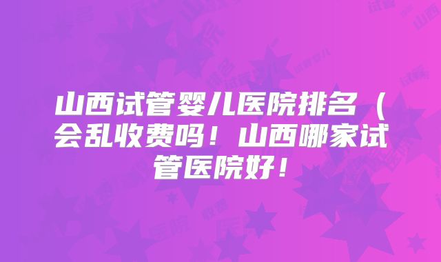山西试管婴儿医院排名（会乱收费吗！山西哪家试管医院好！