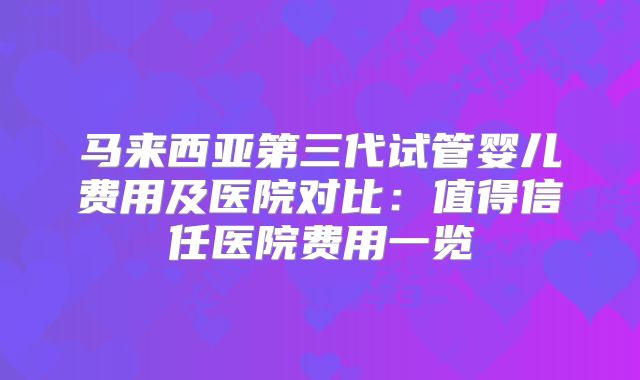 马来西亚第三代试管婴儿费用及医院对比:值得信任医院费用一览