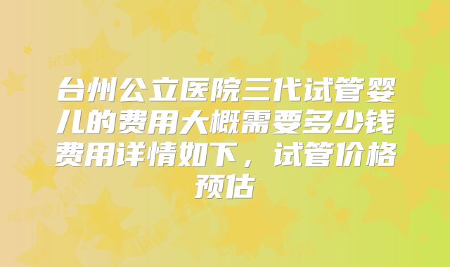 台州公立医院三代试管婴儿的费用大概需要多少钱费用详情如下，试管价格预估
