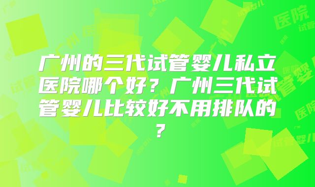 广州的三代试管婴儿私立医院哪个好?广州三代试管婴儿比较好不用排队的?