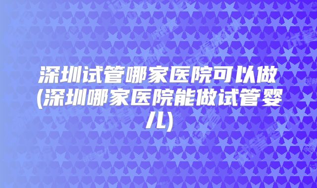 深圳试管哪家医院可以做(深圳哪家医院能做试管婴儿)