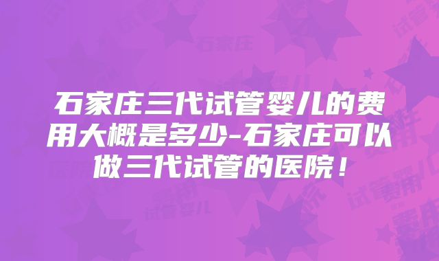 石家庄三代试管婴儿的费用大概是多少-石家庄可以做三代试管的医院！