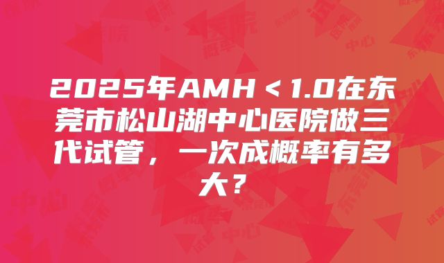 2025年AMH＜1.0在东莞市松山湖中心医院做三代试管，一次成概率有多大？