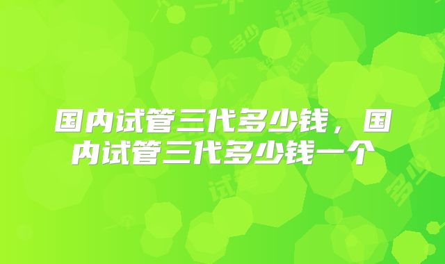 国内试管三代多少钱，国内试管三代多少钱一个