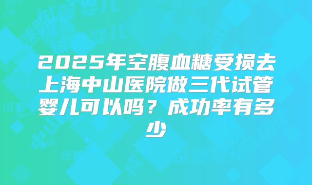 2025年空腹血糖受损去上海中山医院做三代试管婴儿可以吗?成功率有多少