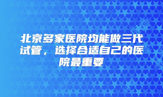北京多家医院均能做三代试管，选择合适自己的医院最重要