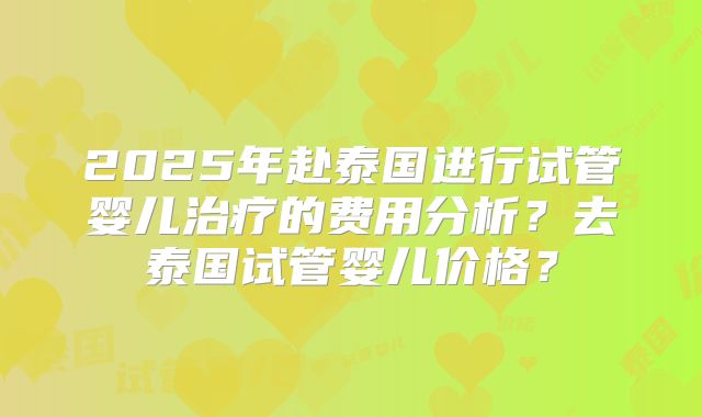 2025年赴泰国进行试管婴儿治疗的费用分析？去泰国试管婴儿价格？