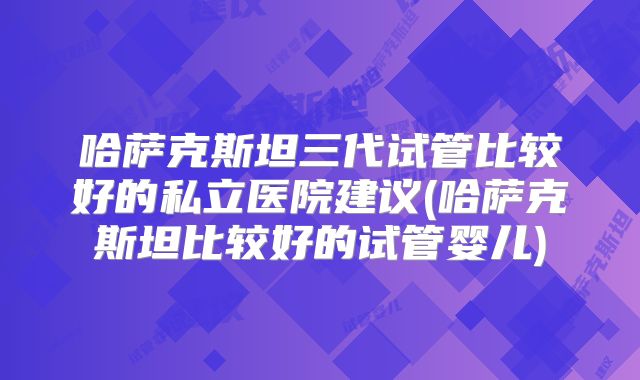 哈萨克斯坦三代试管比较好的私立医院建议(哈萨克斯坦比较好的试管婴儿)