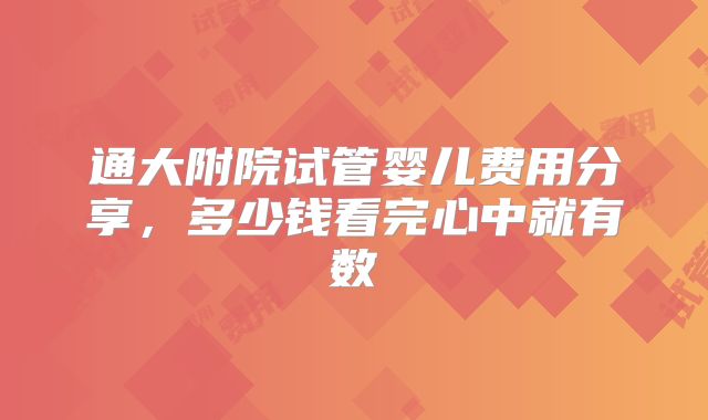 通大附院试管婴儿费用分享,多少钱看完心中就有数