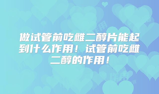 做试管前吃雌二醇片能起到什么作用！试管前吃雌二醇的作用！