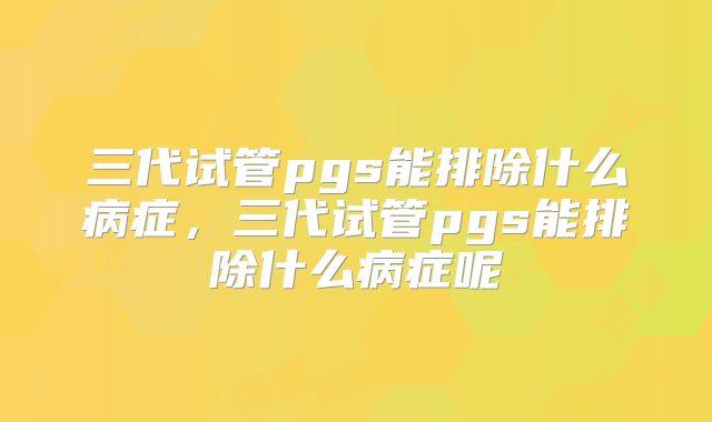 三代试管pgs能排除什么病症，三代试管pgs能排除什么病症呢