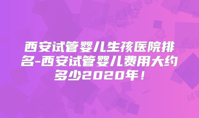 西安试管婴儿生孩医院排名-西安试管婴儿费用大约多少2020年！