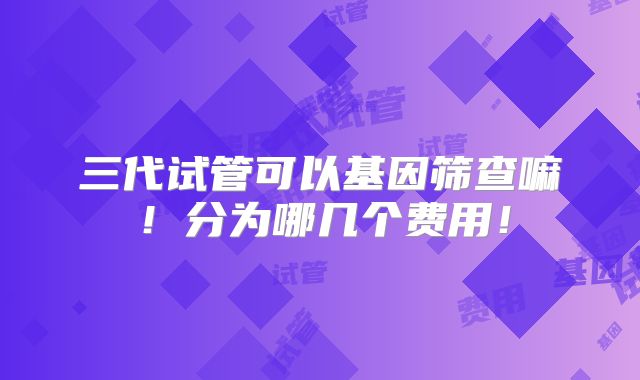 三代试管可以基因筛查嘛！分为哪几个费用！