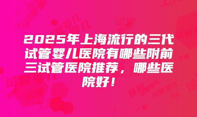 2025年上海流行的三代试管婴儿医院有哪些附前三试管医院推荐，哪些医院好！