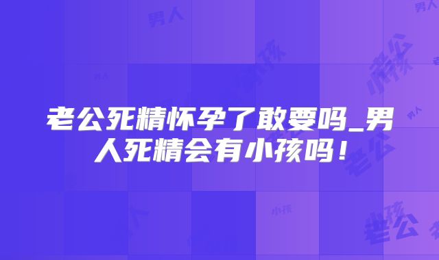 老公死精怀孕了敢要吗_男人死精会有小孩吗!